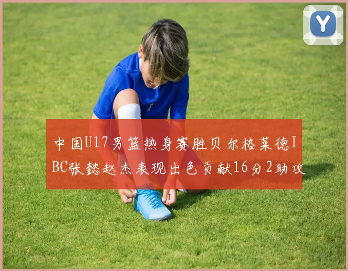 中国U17男篮热身赛胜贝尔格莱德IBC张懿赵杰表现出色贡献16分2助攻2抢断