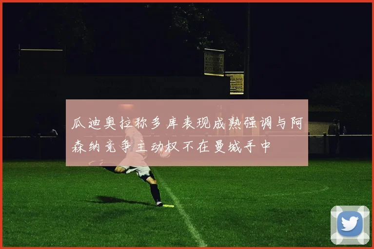 瓜迪奥拉称多库表现成熟强调与阿森纳竞争主动权不在曼城手中