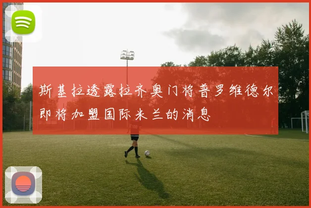 斯基拉透露拉齐奥门将普罗维德尔即将加盟国际米兰的消息