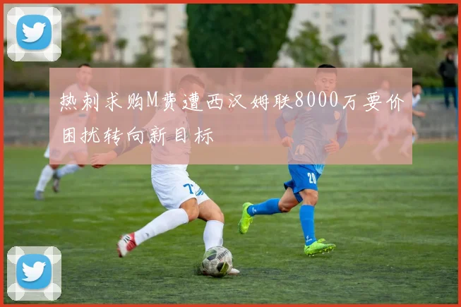 热刺求购M费遭西汉姆联8000万要价困扰转向新目标