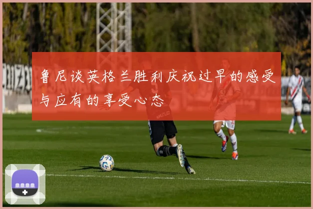 鲁尼谈英格兰胜利庆祝过早的感受与应有的享受心态