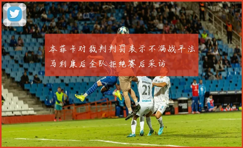 本菲卡对裁判判罚表示不满战平法马利康后全队拒绝赛后采访