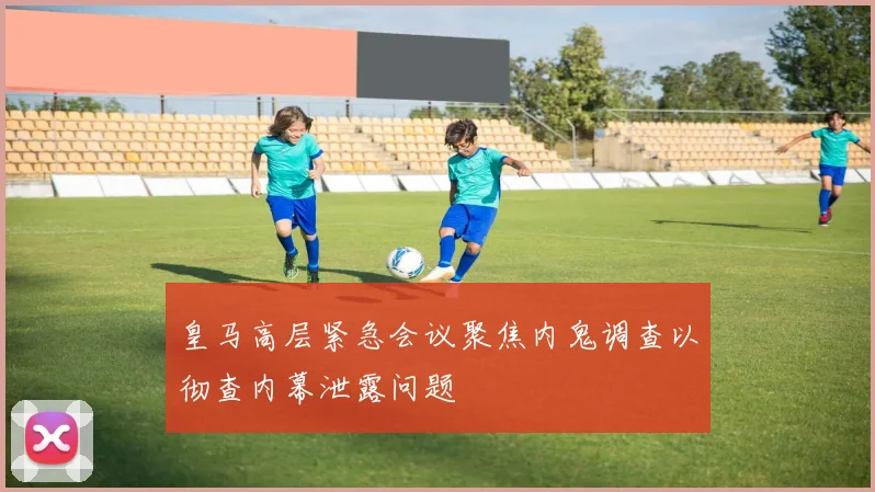 皇马高层紧急会议聚焦内鬼调查以彻查内幕泄露问题