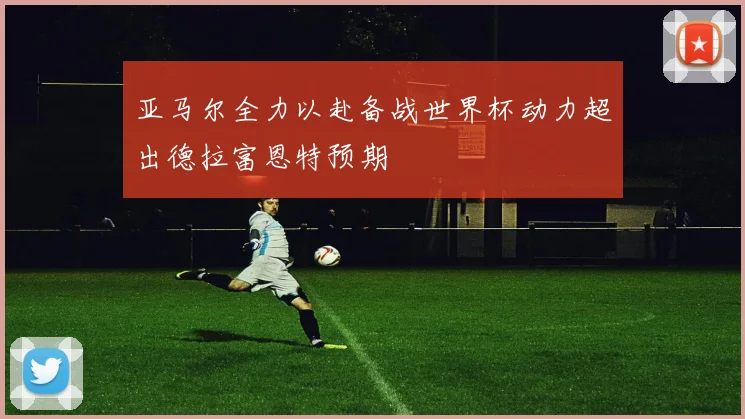 亚马尔全力以赴备战世界杯动力超出德拉富恩特预期