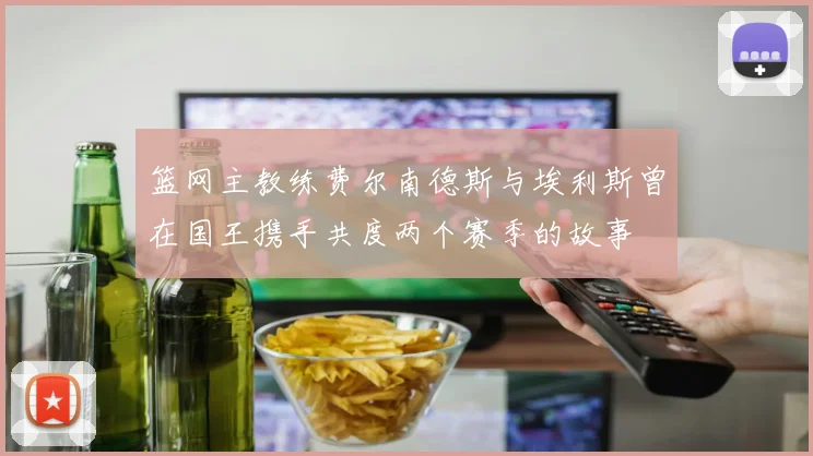 篮网主教练费尔南德斯与埃利斯曾在国王携手共度两个赛季的故事