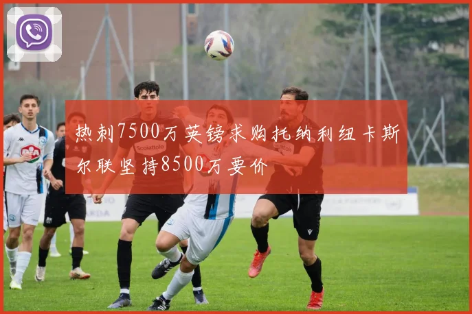 热刺7500万英镑求购托纳利纽卡斯尔联坚持8500万要价