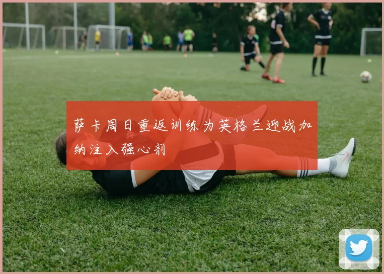 萨卡周日重返训练为英格兰迎战加纳注入强心剂